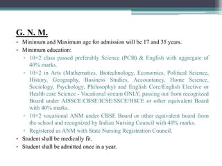 G. N. M.
• Minimum and Maximum age for admission will be 17 and 35 years.
• Minimum education:
▫ 10+2 class passed preferably Science (PCB) & English with aggregate of
40% marks.
▫ 10+2 in Arts (Mathematics, Biotechnology, Economics, Political Science,
History, Geography, Business Studies, Accountancy, Home Science,
Sociology, Psychology, Philosophy) and English Core/English Elective or
Health care Science - Vocational stream ONLY, passing out from recognized
Board under AISSCE/CBSE/ICSE/SSCE/HSCE or other equivalent Board
with 40% marks.
▫ 10+2 vocational ANM under CBSE Board or other equivalent board from
the school and recognized by Indian Nursing Council with 40% marks.
▫ Registered as ANM with State Nursing Registration Council.
• Student shall be medically fit.
• Student shall be admitted once in a year.
 