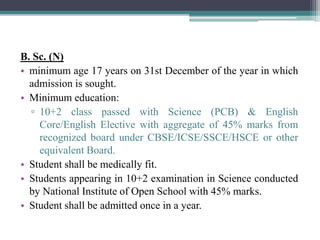 B. Sc. (N)
• minimum age 17 years on 31st December of the year in which
admission is sought.
• Minimum education:
▫ 10+2 class passed with Science (PCB) & English
Core/English Elective with aggregate of 45% marks from
recognized board under CBSE/ICSE/SSCE/HSCE or other
equivalent Board.
• Student shall be medically fit.
• Students appearing in 10+2 examination in Science conducted
by National Institute of Open School with 45% marks.
• Student shall be admitted once in a year.
 