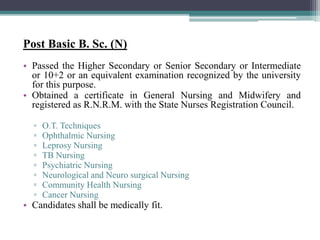 Post Basic B. Sc. (N)
• Passed the Higher Secondary or Senior Secondary or Intermediate
or 10+2 or an equivalent examination recognized by the university
for this purpose.
• Obtained a certificate in General Nursing and Midwifery and
registered as R.N.R.M. with the State Nurses Registration Council.
▫ O.T. Techniques
▫ Ophthalmic Nursing
▫ Leprosy Nursing
▫ TB Nursing
▫ Psychiatric Nursing
▫ Neurological and Neuro surgical Nursing
▫ Community Health Nursing
▫ Cancer Nursing
• Candidates shall be medically fit.
 