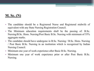 M. Sc. (N)
• The candidate should be a Registered Nurse and Registered midwife of
equivalent with any State Nursing Registration Council.
• The Minimum education requirements shall be the passing of: B.Sc.
Nursing/B.Sc. Hons. Nursing/Post Basic B.Sc. Nursing with minimum of 55%
aggregate marks.
• The candidate should have undergone in B.Sc. Nursing / B.Sc. Hons. Nursing
/ Post Basic B.Sc. Nursing in an institution which is recognized by Indian
Nursing Council.
• Minimum one year of work experience after Basic B.Sc. Nursing.
• Minimum one year of work experience prior or after Post Basic B.Sc.
Nursing.
 