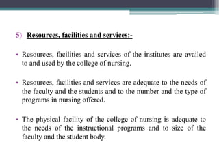 5) Resources, facilities and services:-
• Resources, facilities and services of the institutes are availed
to and used by the college of nursing.
• Resources, facilities and services are adequate to the needs of
the faculty and the students and to the number and the type of
programs in nursing offered.
• The physical facility of the college of nursing is adequate to
the needs of the instructional programs and to size of the
faculty and the student body.
 