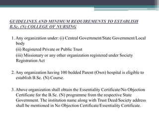 GUIDELINES AND MINIMUM REQUIREMENTS TO ESTABLISH
B.Sc. (N) COLLEGE OF NURSING
1. Any organization under: (i) Central Government/State Government/Local
body
(ii) Registered Private or Public Trust
(iii) Missionary or any other organization registered under Society
Registration Act
2. Any organization having 100 bedded Parent (Own) hospital is eligible to
establish B.Sc. (N) Course.
3. Above organization shall obtain the Essentiality Certificate/No Objection
Certificate for the B.Sc. (N) programme from the respective State
Government. The institution name along with Trust Deed/Society address
shall be mentioned in No Objection Certificate/Essentiality Certificate.
 