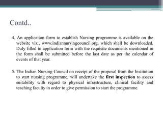 Contd..
4. An application form to establish Nursing programme is available on the
website viz., www.indiannursingcouncil.org, which shall be downloaded.
Duly filled in application form with the requisite documents mentioned in
the form shall be submitted before the last date as per the calendar of
events of that year.
5. The Indian Nursing Council on receipt of the proposal from the Institution
to start nursing programme, will undertake the first inspection to assess
suitability with regard to physical infrastructure, clinical facility and
teaching faculty in order to give permission to start the programme.
 