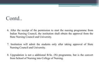 Contd..
6. After the receipt of the permission to start the nursing programme from
Indian Nursing Council, the institution shall obtain the approval from the
State Nursing Council and University.
7. Institution will admit the students only after taking approval of State
Nursing Council and University.
8. Upgradation is not a additional B.Sc. (N) programme, but is the convert
from School of Nursing into College of Nursing.
 