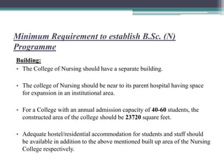 Minimum Requirement to establish B.Sc. (N)
Programme
Building:
• The College of Nursing should have a separate building.
• The college of Nursing should be near to its parent hospital having space
for expansion in an institutional area.
• For a College with an annual admission capacity of 40-60 students, the
constructed area of the college should be 23720 square feet.
• Adequate hostel/residential accommodation for students and staff should
be available in addition to the above mentioned built up area of the Nursing
College respectively.
 