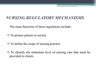 NURSING REGULATORY MECHANISMS
The main functions of these regulations include:
 To protect patient or society
 To define the scope of nursing practice
 To identify the minimum level of nursing care that must be
provided to clients
 