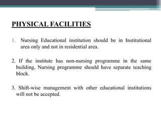 PHYSICAL FACILITIES
1. Nursing Educational institution should be in Institutional
area only and not in residential area.
2. If the institute has non-nursing programme in the same
building, Nursing programme should have separate teaching
block.
3. Shift-wise management with other educational institutions
will not be accepted.
 