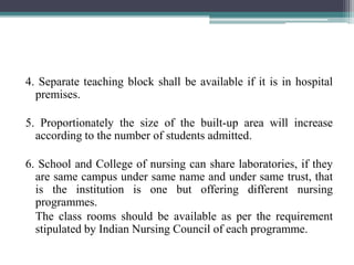 4. Separate teaching block shall be available if it is in hospital
premises.
5. Proportionately the size of the built-up area will increase
according to the number of students admitted.
6. School and College of nursing can share laboratories, if they
are same campus under same name and under same trust, that
is the institution is one but offering different nursing
programmes.
The class rooms should be available as per the requirement
stipulated by Indian Nursing Council of each programme.
 