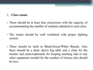 1. Class rooms
• There should be at least four classrooms with the capacity of
accommodating the number of students admitted in each class.
• The rooms should be well ventilated with proper lighting
system.
• There should be built in Black/Green/White Boards. Also
there should be a desk/ dais/a big table and a chair for the
teacher and racks/cupboards for keeping teaching aids or any
other equipment needed for the conduct of classes also should
be there.
 