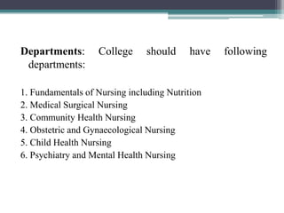 Departments: College should have following
departments:
1. Fundamentals of Nursing including Nutrition
2. Medical Surgical Nursing
3. Community Health Nursing
4. Obstetric and Gynaecological Nursing
5. Child Health Nursing
6. Psychiatry and Mental Health Nursing
 
