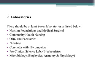 2. Laboratories
There should be at least Seven laboratories as listed below:
• Nursing Foundations and Medical Surgical
• Community Health Nursing
• OBG and Paediatrics
• Nutrition
• Computer with 10 computers
• Pre Clinical Science Lab. (Biochemistry,
• Microbiology, Biophysics, Anatomy & Physiology)
 