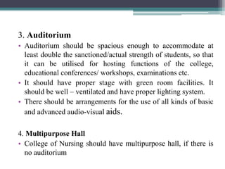 3. Auditorium
• Auditorium should be spacious enough to accommodate at
least double the sanctioned/actual strength of students, so that
it can be utilised for hosting functions of the college,
educational conferences/ workshops, examinations etc.
• It should have proper stage with green room facilities. It
should be well – ventilated and have proper lighting system.
• There should be arrangements for the use of all kinds of basic
and advanced audio-visual aids.
4. Multipurpose Hall
• College of Nursing should have multipurpose hall, if there is
no auditorium
 