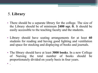 5. Library
• There should be a separate library for the college. The size of
the Library should be of minimum 2400 sqr. ft. It should be
easily accessible to the teaching faculty and the students.
• Library should have seating arrangements for at least 60
students for reading and having good lighting and ventilation
and space for stocking and displaying of books and journals.
• The library should have at least 3000 books. In a new College
of Nursing the total number of books should be
proportionately divided on yearly basis in four years.
• .
 