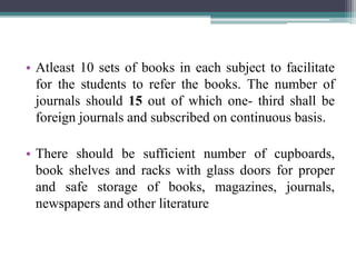 • Atleast 10 sets of books in each subject to facilitate
for the students to refer the books. The number of
journals should 15 out of which one- third shall be
foreign journals and subscribed on continuous basis.
• There should be sufficient number of cupboards,
book shelves and racks with glass doors for proper
and safe storage of books, magazines, journals,
newspapers and other literature
 