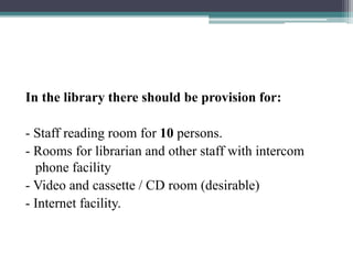 In the library there should be provision for:
- Staff reading room for 10 persons.
- Rooms for librarian and other staff with intercom
phone facility
- Video and cassette / CD room (desirable)
- Internet facility.
 