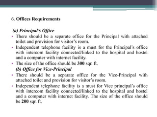 6. Offices Requirements
(a) Principal’s Office
• There should be a separate office for the Principal with attached
toilet and provision for visitor’s room.
• Independent telephone facility is a must for the Principal’s office
with intercom facility connected/linked to the hospital and hostel
and a computer with internet facility.
• The size of the office should be 300 sqr. ft.
(b) Office for Vice-Principal
• There should be a separate office for the Vice-Principal with
attached toilet and provision for visitor’s room.
• Independent telephone facility is a must for Vice principal’s office
with intercom facility connected/linked to the hospital and hostel
and a computer with internet facility. The size of the office should
be 200 sqr. ft.
 
