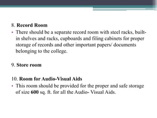 8. Record Room
• There should be a separate record room with steel racks, built-
in shelves and racks, cupboards and filing cabinets for proper
storage of records and other important papers/ documents
belonging to the college.
9. Store room
10. Room for Audio-Visual Aids
• This room should be provided for the proper and safe storage
of size 600 sq. ft. for all the Audio- Visual Aids.
 