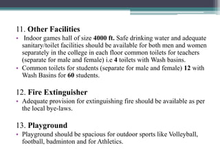 11. Other Facilities
• Indoor games hall of size 4000 ft. Safe drinking water and adequate
sanitary/toilet facilities should be available for both men and women
separately in the college in each floor common toilets for teachers
(separate for male and female) i.e 4 toilets with Wash basins.
• Common toilets for students (separate for male and female) 12 with
Wash Basins for 60 students.
12. Fire Extinguisher
• Adequate provision for extinguishing fire should be available as per
the local bye-laws.
13. Playground
• Playground should be spacious for outdoor sports like Volleyball,
football, badminton and for Athletics.
 
