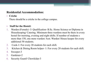 Residential Accommodation:
• Crèche
There should be a crèche in the college campus.
• Staff for the Hostel:
1. Warden (Female) -3: Qualification- B.Sc. Home Science or Diploma in
Housekeeping/ Catering. Minimum three wardens must be there in every
hostel for morning, evening and night shifts. If number of students s
more than 150, one more warden/ Asst. Warden/ House keeper for every
additional 50 students.
2. Cook-1: For every 20 students for each shift.
3. Kitchen & Dining Room helper- 1: For every 20 students for each shift.
4. Sweeper-3
5. Gardener-2
6. Security Guard/ Chowkidar-3
 