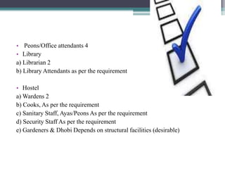 • Peons/Office attendants 4
• Library
a) Librarian 2
b) Library Attendants as per the requirement
• Hostel
a) Wardens 2
b) Cooks, As per the requirement
c) Sanitary Staff, Ayas/Peons As per the requirement
d) Security Staff As per the requirement
e) Gardeners & Dhobi Depends on structural facilities (desirable)
 