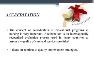 ACCREDITATION
• The concept of accreditation of educational programs in
nursing is very important. Accreditation is an internationally
recognised evaluation process used in many countries to
assess the quality of care and services provided.
• It focus on continuous quality improvement strategies.
 