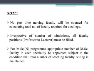 NOTE:
 No part time nursing faculty will be counted for
calculating total no. of faculty required for a college.
 Irrespective of number of admissions, all faculty
positions (Professor to Lecturer) must be filled.
 For M.Sc.(N) programme appropriate number of M.Sc.
faculty in each speciality be appointed subject to the
condition that total number of teaching faculty ceiling is
maintained.
 