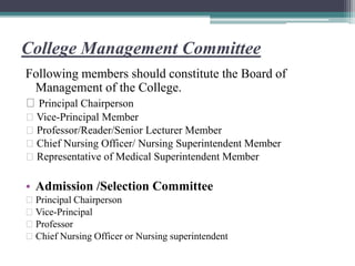College Management Committee
Following members should constitute the Board of
Management of the College.
Principal Chairperson
Vice-Principal Member
Professor/Reader/Senior Lecturer Member
Chief Nursing Officer/ Nursing Superintendent Member
Representative of Medical Superintendent Member
• Admission /Selection Committee
Principal Chairperson
Vice-Principal
Professor
Chief Nursing Officer or Nursing superintendent
 