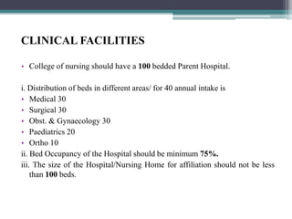CLINICAL FACILITIES
• College of nursing should have a 100 bedded Parent Hospital.
i. Distribution of beds in different areas/ for 40 annual intake is
• Medical 30
• Surgical 30
• Obst. & Gynaecology 30
• Paediatrics 20
• Ortho 10
ii. Bed Occupancy of the Hospital should be minimum 75%.
iii. The size of the Hospital/Nursing Home for affiliation should not be less
than 100 beds.
 