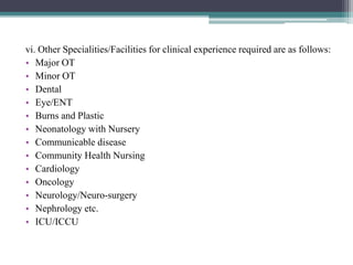 vi. Other Specialities/Facilities for clinical experience required are as follows:
• Major OT
• Minor OT
• Dental
• Eye/ENT
• Burns and Plastic
• Neonatology with Nursery
• Communicable disease
• Community Health Nursing
• Cardiology
• Oncology
• Neurology/Neuro-surgery
• Nephrology etc.
• ICU/ICCU
 