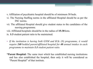 v. Affiliation of psychiatric hospital should be of minimum 50 beds.
vi. The Nursing Staffing norms in the affiliated Hospital should be as per the
INC norms.
vii. The affiliated Hospital should give student status to the candidates of the
nursing programme.
viii. Affiliated hospitals should be in the radius of 15-30 kms.
ix. 1:3 student patient ratio to be maintained.
• If the institution is having both GNM and B.Sc (N) programme, it would
require 240 bedded parent/affiliated hospital for 40 annual intakes in each
programme to maintain 1:3 student patient ratio.
*Parent Hospital: The same trust which has established nursing institutions
and has also established the hospital, then only it will be considered as
“Parent Hospital” of that institute.
 
