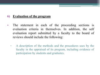 6) Evaluation of the program
• The statement in each of the proceeding sections is
evaluation criteria in themselves. In addition, the self
evaluation report submitted by a faculty to the board of
reviews should include the following:
▫ A description of the methods and the procedures uses by the
faculty in the appraised of its program, including evidence of
participation by students and graduates.
 