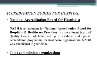 ACCREDITATION BODIES FOR HOSPITAL
• National Accreditation Board for Hospitals:
NABH is an acronym for National Accreditation Board for
Hospitals & Healthcare Providers is a constituent board of
Quality Council of India, set up to establish and operate
accreditation programme for healthcare organizations. NABH
was established in year 2006.
• Joint commission organization:
 