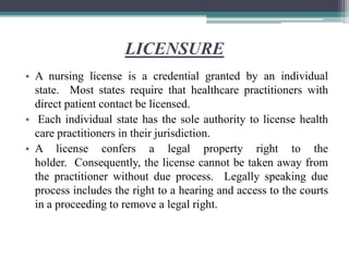 LICENSURE
• A nursing license is a credential granted by an individual
state. Most states require that healthcare practitioners with
direct patient contact be licensed.
• Each individual state has the sole authority to license health
care practitioners in their jurisdiction.
• A license confers a legal property right to the
holder. Consequently, the license cannot be taken away from
the practitioner without due process. Legally speaking due
process includes the right to a hearing and access to the courts
in a proceeding to remove a legal right.
 