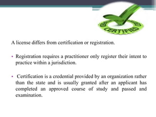 A license differs from certification or registration.
• Registration requires a practitioner only register their intent to
practice within a jurisdiction.
• Certification is a credential provided by an organization rather
than the state and is usually granted after an applicant has
completed an approved course of study and passed and
examination.
 