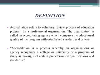 DEFINITION
• Accreditation refers to voluntary review process of education
program by a professional organization. The organization is
called an accreditating agency which compares the educational
quality of the program with established standard and criteria
• “Accreditation is a process whereby an organizations or
agency recognizes a college or university or a program of
study as having met certain predetermined qualifications and
standards.”
 