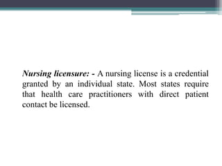 Nursing licensure: - A nursing license is a credential
granted by an individual state. Most states require
that health care practitioners with direct patient
contact be licensed.
 