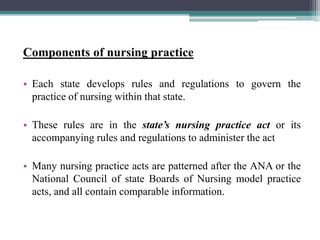 Components of nursing practice
• Each state develops rules and regulations to govern the
practice of nursing within that state.
• These rules are in the state’s nursing practice act or its
accompanying rules and regulations to administer the act
• Many nursing practice acts are patterned after the ANA or the
National Council of state Boards of Nursing model practice
acts, and all contain comparable information.
 