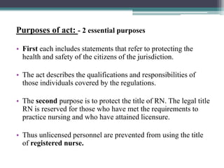 Purposes of act: - 2 essential purposes
• First each includes statements that refer to protecting the
health and safety of the citizens of the jurisdiction.
• The act describes the qualifications and responsibilities of
those individuals covered by the regulations.
• The second purpose is to protect the title of RN. The legal title
RN is reserved for those who have met the requirements to
practice nursing and who have attained licensure.
• Thus unlicensed personnel are prevented from using the title
of registered nurse.
 
