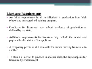 Licensure Requirements
• An initial requirement in all jurisdictions is graduation from high
school and an accredited nursing program.
• Candidate for licensure must submit evidence of graduation as
defined by the state.
• Additional requirements for licensure may include the mental and
physical health status of the applicant.
• A temporary permit is still available for nurses moving from state to
another.
• To obtain a license to practice in another state, the nurse applies for
licensure by endorsement
 