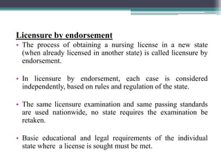 Licensure by endorsement
• The process of obtaining a nursing license in a new state
(when already licensed in another state) is called licensure by
endorsement.
• In licensure by endorsement, each case is considered
independently, based on rules and regulation of the state.
• The same licensure examination and same passing standards
are used nationwide, no state requires the examination be
retaken.
• Basic educational and legal requirements of the individual
state where a license is sought must be met.
 