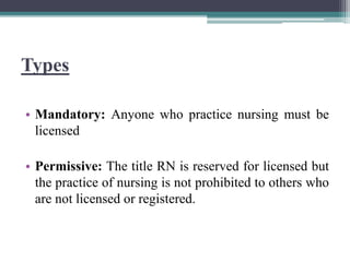 Types
• Mandatory: Anyone who practice nursing must be
licensed
• Permissive: The title RN is reserved for licensed but
the practice of nursing is not prohibited to others who
are not licensed or registered.
 