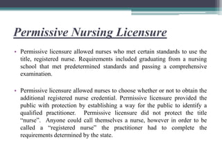 Permissive Nursing Licensure
• Permissive licensure allowed nurses who met certain standards to use the
title, registered nurse. Requirements included graduating from a nursing
school that met predetermined standards and passing a comprehensive
examination.
• Permissive licensure allowed nurses to choose whether or not to obtain the
additional registered nurse credential. Permissive licensure provided the
public with protection by establishing a way for the public to identify a
qualified practitioner. Permissive licensure did not protect the title
“nurse”. Anyone could call themselves a nurse, however in order to be
called a “registered nurse” the practitioner had to complete the
requirements determined by the state.
 