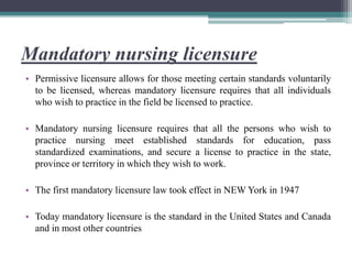 Mandatory nursing licensure
• Permissive licensure allows for those meeting certain standards voluntarily
to be licensed, whereas mandatory licensure requires that all individuals
who wish to practice in the field be licensed to practice.
• Mandatory nursing licensure requires that all the persons who wish to
practice nursing meet established standards for education, pass
standardized examinations, and secure a license to practice in the state,
province or territory in which they wish to work.
• The first mandatory licensure law took effect in NEW York in 1947
• Today mandatory licensure is the standard in the United States and Canada
and in most other countries
 