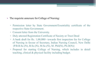 • The requisite annexure for College of Nursing:
▫ Permission letter by State Government/Essentiality certificate of the
respective State Government.
▫ Consent letter from the University.
▫ Duly attested Registration Certificate of Society or Trust Deed
▫ A bank draft for Rs. 1,00,000/- towards first inspection fee for College
of Nursing in favour of Secretary, Indian Nursing Council, New Delhi
{P.B.B.Sc.(N), B.Sc.(N), M.Sc.(N), M. Phil(N), Ph.D(N)}
▫ Proposal for starting College of Nursing, which includes in detail
teaching, clinical & physical facility including budget.
 