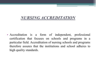 NURSING ACCREDITATION
• Accreditation is a form of independent, professional
certification that focuses on schools and programs in a
particular field. Accreditation of nursing schools and programs
therefore assures that the institutions and school adheres to
high quality standards.
 