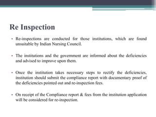 Re Inspection
• Re-inspections are conducted for those institutions, which are found
unsuitable by Indian Nursing Council.
• The institutions and the government are informed about the deficiencies
and advised to improve upon them.
• Once the institution takes necessary steps to rectify the deficiencies,
institution should submit the compliance report with documentary proof of
the deficiencies pointed out and re-inspection fees.
• On receipt of the Compliance report & fees from the institution application
will be considered for re-inspection.
 