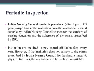 Periodic Inspection
• Indian Nursing Council conducts periodical (after 1 year of 3
years) inspection of the institution once the institution is found
suitable by Indian Nursing Council to monitor the standard of
nursing education and the adherence of the norms prescribed
by INC.
• Institution are required to pay annual affiliation fees every
year. However, if the institution does not comply to the norms
prescribed by Indian Nursing Council for teaching, clinical &
physical facilities, the institution will be declared unsuitable.
 