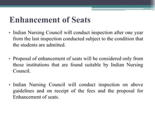 Enhancement of Seats
• Indian Nursing Council will conduct inspection after one year
from the last inspection conducted subject to the condition that
the students are admitted.
• Proposal of enhancement of seats will be considered only from
those institutions that are found suitable by Indian Nursing
Council.
• Indian Nursing Council will conduct inspection on above
guidelines and on receipt of the fees and the proposal for
Enhancement of seats.
 