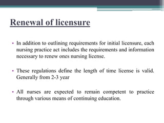 Renewal of licensure
• In addition to outlining requirements for initial licensure, each
nursing practice act includes the requirements and information
necessary to renew ones nursing license.
• These regulations define the length of time license is valid.
Generally from 2-3 year
• All nurses are expected to remain competent to practice
through various means of continuing education.
 