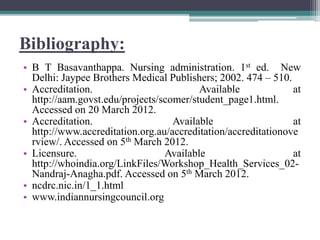 Bibliography:
• B T Basavanthappa. Nursing administration. 1st ed. New
Delhi: Jaypee Brothers Medical Publishers; 2002. 474 – 510.
• Accreditation. Available at
http://aam.govst.edu/projects/scomer/student_page1.html.
Accessed on 20 March 2012.
• Accreditation. Available at
http://www.accreditation.org.au/accreditation/accreditationove
rview/. Accessed on 5th March 2012.
• Licensure. Available at
http://whoindia.org/LinkFiles/Workshop_Health_Services_02-
Nandraj-Anagha.pdf. Accessed on 5th March 2012.
• ncdrc.nic.in/1_1.html
• www.indiannursingcouncil.org
 
